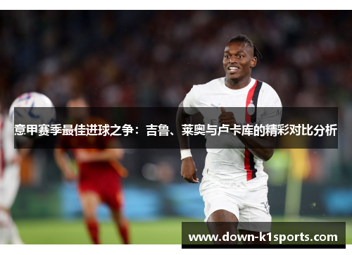 意甲赛季最佳进球之争：吉鲁、莱奥与卢卡库的精彩对比分析