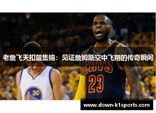 老詹飞天扣篮集锦：见证詹姆斯空中飞翔的传奇瞬间