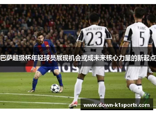 巴萨超级杯年轻球员展现机会或成未来核心力量的新起点 巴萨超级杯年轻球员展现机会或成未来核心力量的新起点