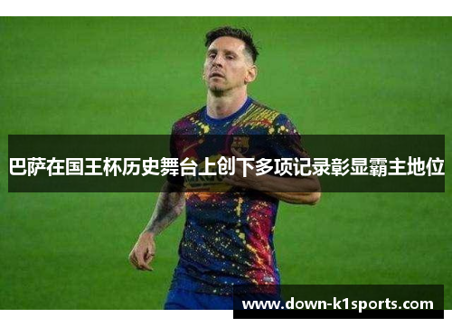 巴萨在国王杯历史舞台上创下多项记录彰显霸主地位 巴萨在国王杯历史舞台上创下多项记录彰显霸主地位