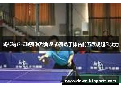 成都站乒乓联赛激烈角逐 参赛选手排名前五展现超凡实力 成都站乒乓联赛激烈角逐 参赛选手排名前五展现超凡实力