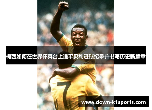 梅西如何在世界杯舞台上追平贝利进球纪录并书写历史新篇章 梅西如何在世界杯舞台上追平贝利进球纪录并书写历史新篇章