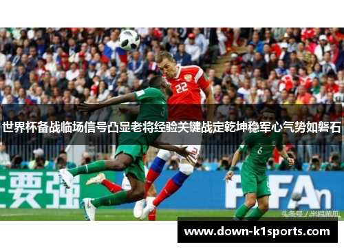 世界杯备战临场信号凸显老将经验关键战定乾坤稳军心气势如磐石 世界杯备战临场信号凸显老将经验关键战定乾坤稳军心气势如磐石
