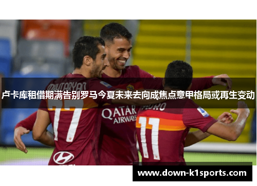 卢卡库租借期满告别罗马今夏未来去向成焦点意甲格局或再生变动