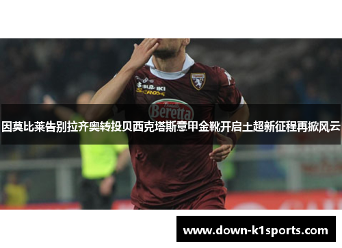 因莫比莱告别拉齐奥转投贝西克塔斯意甲金靴开启土超新征程再掀风云 因莫比莱告别拉齐奥转投贝西克塔斯意甲金靴开启土超新征程再掀风云