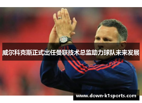 威尔科克斯正式出任曼联技术总监助力球队未来发展