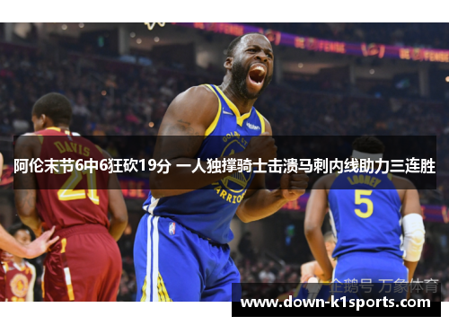 阿伦末节6中6狂砍19分 一人独撑骑士击溃马刺内线助力三连胜