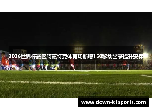 2026世界杯赛区阿兹特克体育场新增150移动警亭提升安保
