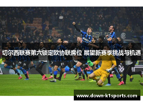 切尔西联赛第六锁定欧协联席位 展望新赛季挑战与机遇 切尔西联赛第六锁定欧协联席位 展望新赛季挑战与机遇